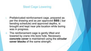 Steel Cage Lowering
I. Prefabricated reinforcement cage, prepared as
per the drawing and as per approved BBS ( bar
bending schedule) and approved depths, is
brought and kept near pile location while boring
was in progress.
II. The reinforcement cage is gently lifted and
lowered by crane into bore hole. Necessary
concrete cover is maintained using the circular
cover blocks of the same strength.
10
 