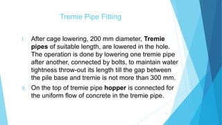 Tremie Pipe Fitting
I. After cage lowering, 200 mm diameter, Tremie
pipes of suitable length, are lowered in the hole.
The operation is done by lowering one tremie pipe
after another, connected by bolts, to maintain water
tightness throw-out its length till the gap between
the pile base and tremie is not more than 300 mm.
II. On the top of tremie pipe hopper is connected for
the uniform flow of concrete in the tremie pipe.
13
 