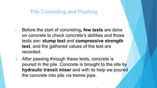Pile Concreting and Flushing
I. Before the start of concreting, few tests are done
on concrete to check concrete’s abilities and those
tests are- slump test and compressive strength
test, and the gathered values of the test are
recorded.
II. After passing through these tests, concrete is
poured in the pile. Concrete is brought to the site by
hydraulic transit mixer and with its help we poured
the concrete into pile via tremie pipe.
17
 