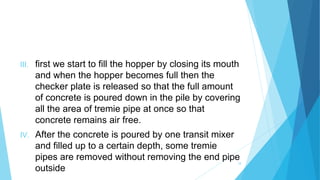 III. first we start to fill the hopper by closing its mouth
and when the hopper becomes full then the
checker plate is released so that the full amount
of concrete is poured down in the pile by covering
all the area of tremie pipe at once so that
concrete remains air free.
IV. After the concrete is poured by one transit mixer
and filled up to a certain depth, some tremie
pipes are removed without removing the end pipe
outside
18
 