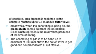 of concrete. This process is repeated till the
concrete reaches up to 0.6 m above cutoff level.
V. meanwhile, when the concreting is going on, the
black slush comes out from the bored hole.
Black slush represents the mud which produced
at the time of boring.
VI. The concreting of pile is to be done up to
minimum of 600 mm above the cut off level to get
good and sound concrete at cut off level.
19
 