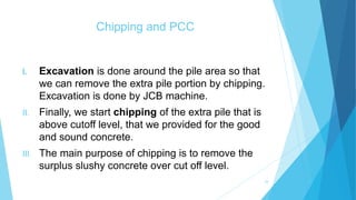 Chipping and PCC
I. Excavation is done around the pile area so that
we can remove the extra pile portion by chipping.
Excavation is done by JCB machine.
II. Finally, we start chipping of the extra pile that is
above cutoff level, that we provided for the good
and sound concrete.
III. The main purpose of chipping is to remove the
surplus slushy concrete over cut off level.
24
 
