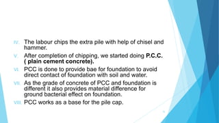 IV. The labour chips the extra pile with help of chisel and
hammer.
V. After completion of chipping, we started doing P.C.C.
( plain cement concrete).
VI. PCC is done to provide bae for foundation to avoid
direct contact of foundation with soil and water.
VII. As the grade of concrete of PCC and foundation is
different it also provides material difference for
ground bacterial effect on foundation.
VIII. PCC works as a base for the pile cap.
25
 