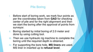 Pile Boring
I. Before start of boring work, we mark four points as
per the coordinates taken from GAD for checking
center of pile and for the right alignment and then
we start the boring after the approval of points from
surveyor.
II. Boring started by initial boring of 2.0 meter and
done by using cutting tool.
III. Then we use hydraulic rig machine to complete the
boring until the required depth is obtained.
IV. For supporting the bore hole, MS liners are used.
MS liner in inserted up to refusal level. 7
 