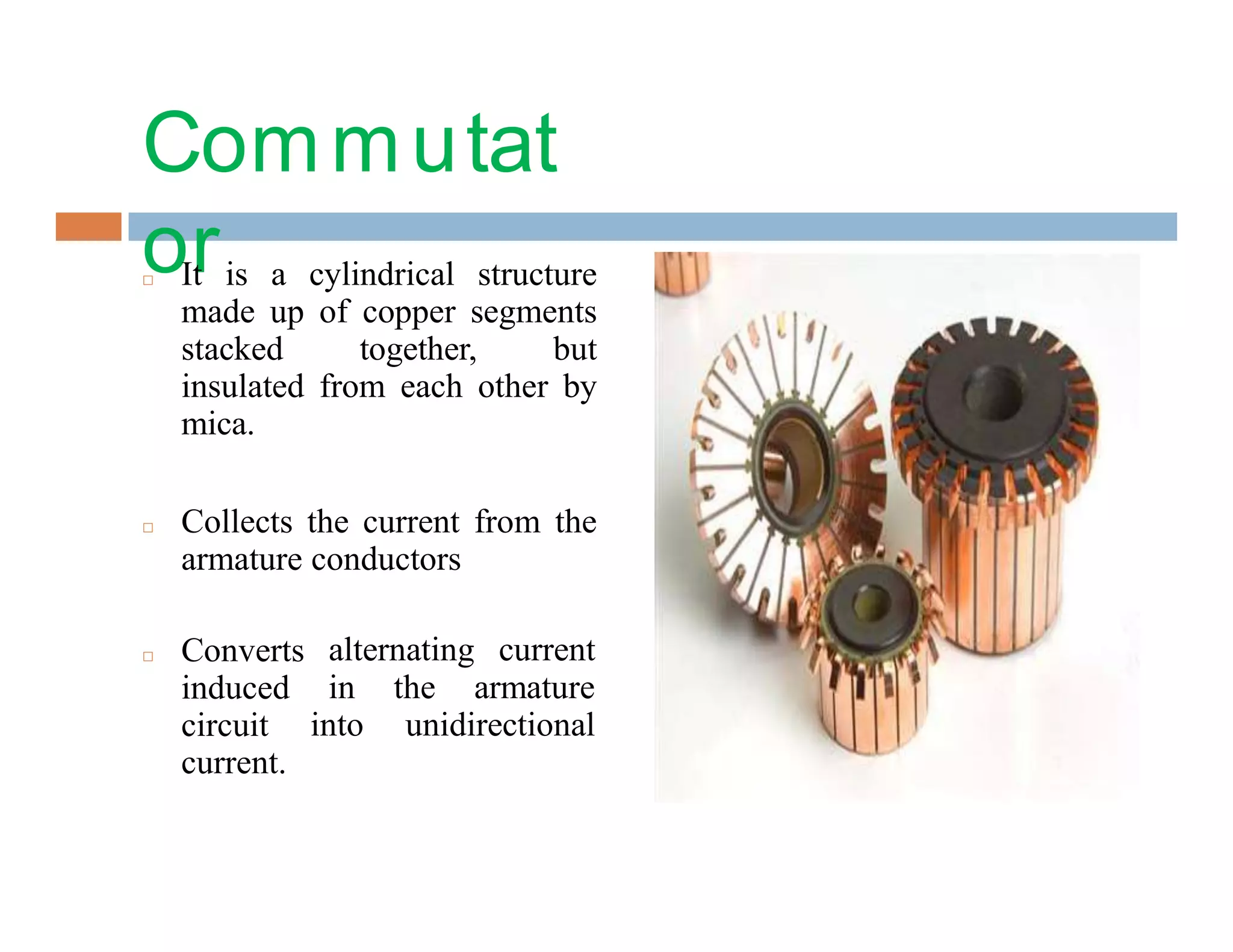 Commutat
or□ It is a cylindrical structure
made up of copper segments
stacked together, but
insulated from each other by
mica.
□ Collects the current from the
armature conductors
alternating current
in the armature
into unidirectional
□ Converts
induced
circuit
current.
 