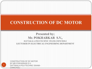 Presented by;
Mr. POKHARKAR S.V.,
DATTAKALA POLYTECHNIC SWAMI-CHINCHOLI
LECTURER IN ELECTRICAL ENGINEERING DEPARTMENT
CONSTRUCTION OF DC MOTOR
1
CONSTRUCTION OF DC MOTOR
BY MR.POKHARKAR S.V.
DATTAKALA POLYTECHNIC SWAMI-
CHINCHOLI
 