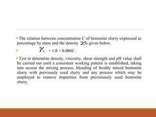 The relation between concentration C of bentonite slurry expressed as
percentage by mass and the density is given below.
 = 1.0 + 0.006C.
Test to determine density, viscosity, shear strength and pH value shall
be carried out until a consistent working pattern is established, taking
into accout the mixing process, blending of freshly mixed bentonite
slurry with previously used slurry and any process which may be
employed to remove impurities from previsiously used bentonite
slurry.
sγ
sγ
 