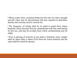 When results show consistent behaviour the tests for shear strength
and pH value may be discontinued and tests required to determine
density and viscosity need to carried out.
The frequency of testing shall be on panel to panel basis where
bentonite slurry becomes heavily contaminated with fine sand during
its first use, and may be on daily basis where contaminating may be
slight.
Prior to placing of concrete in any panel a bentonite slurry sample
shall be taken (that is about 0.2m from the trench bottom) and the
same shall be tested for density.
 