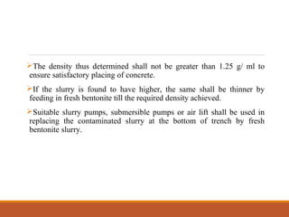 The density thus determined shall not be greater than 1.25 g/ ml to
ensure satisfactory placing of concrete.
If the slurry is found to have higher, the same shall be thinner by
feeding in fresh bentonite till the required density achieved.
Suitable slurry pumps, submersible pumps or air lift shall be used in
replacing the contaminated slurry at the bottom of trench by fresh
bentonite slurry.
 