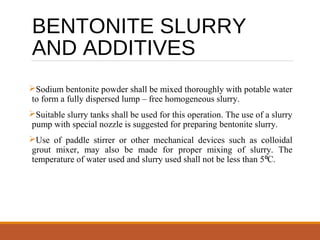 BENTONITE SLURRY
AND ADDITIVES
Sodium bentonite powder shall be mixed thoroughly with potable water
to form a fully dispersed lump – free homogeneous slurry.
Suitable slurry tanks shall be used for this operation. The use of a slurry
pump with special nozzle is suggested for preparing bentonite slurry.
Use of paddle stirrer or other mechanical devices such as colloidal
grout mixer, may also be made for proper mixing of slurry. The
temperature of water used and slurry used shall not be less than 5 C.⁰
 