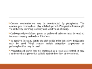 Cement contamination may be counteracted by phosphates. The
calcium gets removed and clay solids dispersed. Phosphates decrease pH
value thereby lowering viscosity and yield value of slurry.
Carboxymethylcellulose, gums or preheated asbestos may be used to
increase viscosity and reduce filter loss.
To remove fine salty solids and clay solids from the slurry, flocculants
may be used Vinyl acetate maleic anhydride co-polymer or
polyacrylamides may be used.
Pregelatinised starch may be employed as a fluid loss control. It may
also be used as a protective colloid against the effect of electrolytes.
 