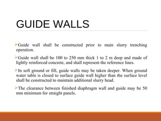 GUIDE WALLS
Guide wall shall be constructed prior to main slurry trenching
operation.
Guide wall shall be 100 to 250 mm thick 1 to 2 m deep and made of
lightly reinforced concrete, and shall represent the reference lines.
In soft ground or fill, guide walls may be taken deeper. When ground
water table is closed to surface guide wall higher than the surface level
shall be constructed to maintain additional slurry head.
The clearance between finished diaphragm wall and guide may be 50
mm minimum for straight panels.
 