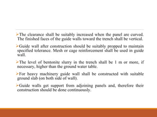 The clearance shall be suitably increased when the panel are curved.
The finished faces of the guide walls toward the trench shall be vertical.
Guide wall after construction should be suitably propped to maintain
specified tolerance. Mesh or cage reinforcement shall be used in guide
wall.
The level of bentonite slurry in the trench shall be 1 m or more, if
necessary, higher than the ground water table.
For heavy machinery guide wall shall be constructed with suitable
ground slab (on both side of wall).
Guide walls get support from adjoining panels and, therefore their
construction should be done continuously.
 