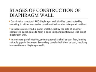 STAGES OF CONSTRUCTION OF
DIAPHRAGM WALL
Cast-in-situ structural RCC diaphragm wall shall be constructed by
resorting to either successive panel method or alternate panel method.
In successive method, a panel shall be cast by the side of another
completed panel, so as to form a good joint and continuous leak proof
diaphragm wall.
In alternate panel method, primary panels a shall be cast first, leaving
suitable gaps in between. Secondary panels shall then be cast, resulting
in a continuous diaphragm wall..
 