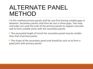 ALTERNATE PANEL
METHOD
In this method primary panels shall be cast first leaving suitable gaps in
between. Secondary panels shall then be cast in these gaps. Two stop
end tubes are used the ends of the primary panels to support concrete
and to form suitable joints with the secondary panels.
 The excavated length of trench for secondary panel may be smaller
than that of primary panel.
 The shape of the secondary panel end should be such as to form a
good joint with primary panels.
 