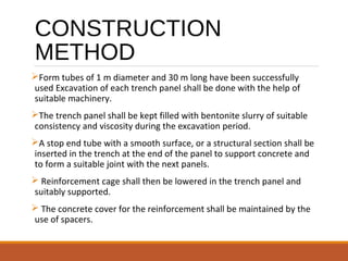 CONSTRUCTION
METHOD
Form tubes of 1 m diameter and 30 m long have been successfully
used Excavation of each trench panel shall be done with the help of
suitable machinery.
The trench panel shall be kept filled with bentonite slurry of suitable
consistency and viscosity during the excavation period.
A stop end tube with a smooth surface, or a structural section shall be
inserted in the trench at the end of the panel to support concrete and
to form a suitable joint with the next panels.
 Reinforcement cage shall then be lowered in the trench panel and
suitably supported.
 The concrete cover for the reinforcement shall be maintained by the
use of spacers.
 