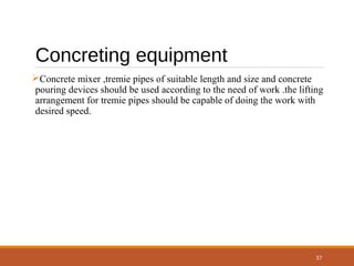 37
Concreting equipment
Concrete mixer ,tremie pipes of suitable length and size and concrete
pouring devices should be used according to the need of work .the lifting
arrangement for tremie pipes should be capable of doing the work with
desired speed.
 