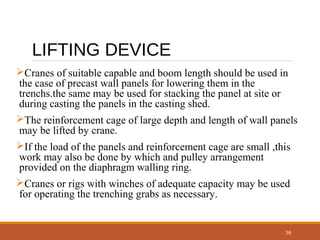 38
LIFTING DEVICE
Cranes of suitable capable and boom length should be used in
the case of precast wall panels for lowering them in the
trenchs.the same may be used for stacking the panel at site or
during casting the panels in the casting shed.
The reinforcement cage of large depth and length of wall panels
may be lifted by crane.
If the load of the panels and reinforcement cage are small ,this
work may also be done by which and pulley arrangement
provided on the diaphragm walling ring.
Cranes or rigs with winches of adequate capacity may be used
for operating the trenching grabs as necessary.
 