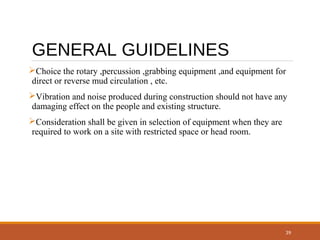 39
GENERAL GUIDELINES
Choice the rotary ,percussion ,grabbing equipment ,and equipment for
direct or reverse mud circulation , etc.
Vibration and noise produced during construction should not have any
damaging effect on the people and existing structure.
Consideration shall be given in selection of equipment when they are
required to work on a site with restricted space or head room.
 