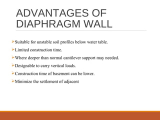 ADVANTAGES OF
DIAPHRAGM WALL
Suitable for unstable soil profiles below water table.
Limited construction time.
Where deeper than normal cantilever support may needed.
Designable to carry vertical loads.
Construction time of basement can be lower.
Minimize the settlement of adjacent
 