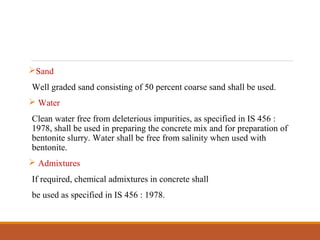 Sand
Well graded sand consisting of 50 percent coarse sand shall be used.
 Water
Clean water free from deleterious impurities, as specified in IS 456 :
1978, shall be used in preparing the concrete mix and for preparation of
bentonite slurry. Water shall be free from salinity when used with
bentonite.
 Admixtures
If required, chemical admixtures in concrete shall
be used as specified in IS 456 : 1978.
 