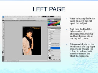 LEFT PAGE
               After selecting the black
                layer, I placed the cut-
                up of the subject

               And then I added the
                information of
                photographer, makeup
                and hairdresser etc at
                the top left corner

               Afterwards I placed the
                headline at the top right
                corner and change the
                colour to yellow, as it
                stands out from the
                black background.
 