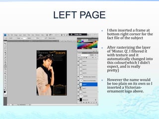LEFT PAGE
           I then inserted a frame at
            bottom right corner for the
            fact file of the subject

           After rasterizing the layer
            of ‘Mister. Q’, I filtered it
            with texture and it
            automatically changed into
            this colour(which I didn’t
            expect, and is really
            pretty)

           However the name would
            be too plain on its own so I
            inserted a Victorian-
            ornament logo above.
 