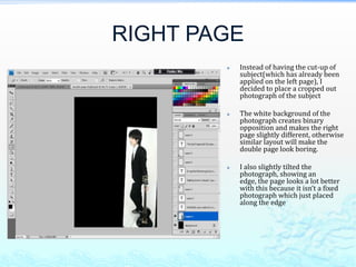 RIGHT PAGE
           Instead of having the cut-up of
            subject(which has already been
            applied on the left page), I
            decided to place a cropped out
            photograph of the subject

           The white background of the
            photograph creates binary
            opposition and makes the right
            page slightly different, otherwise
            similar layout will make the
            double page look boring.

           I also slightly tilted the
            photograph, showing an
            edge, the page looks a lot better
            with this because it isn’t a fixed
            photograph which just placed
            along the edge
 
