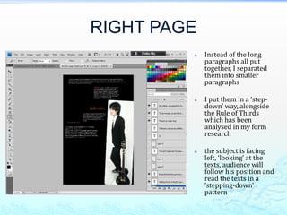 RIGHT PAGE
            Instead of the long
             paragraphs all put
             together, I separated
             them into smaller
             paragraphs

            I put them in a ‘step-
             down’ way, alongside
             the Rule of Thirds
             which has been
             analysed in my form
             research

            the subject is facing
             left, ‘looking’ at the
             texts, audience will
             follow his position and
             read the texts in a
             ‘stepping-down’
             pattern
 