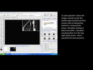 To start off with I chose the image I would use for the double page spread and then using a tool on photoshop elements I removed the colour, therefore making it black and white. I decided I would position it in the top right hand corner , then I would fit the text around it. 