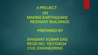 A PROJECT
ON
MAKING EARTHQUAKE
RESISANT BUILDINGS
PREPARED BY
SHASWAT KUMAR DAS
REGD NO. 1501104034
CIVIL ENGINEERING
 