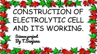 CONSTRUCTION OF
ELECTROLYTIC CELL
AND ITS WORKING.
Science project
By T.Sanjana
 