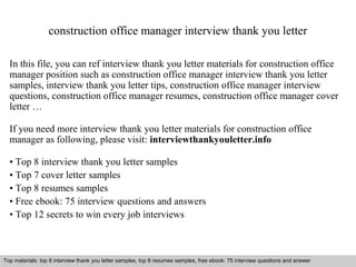construction office manager interview thank you letter 
In this file, you can ref interview thank you letter materials for construction office 
manager position such as construction office manager interview thank you letter 
samples, interview thank you letter tips, construction office manager interview 
questions, construction office manager resumes, construction office manager cover 
letter … 
If you need more interview thank you letter materials for construction office 
manager as following, please visit: interviewthankyouletter.info 
• Top 8 interview thank you letter samples 
• Top 7 cover letter samples 
• Top 8 resumes samples 
• Free ebook: 75 interview questions and answers 
• Top 12 secrets to win every job interviews 
Top materials: top 8 interview thank you letter samples, top 8 resumes samples, free ebook: 75 interview questions and answer 
Interview questions and answers – free download/ pdf and ppt file 
 