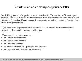 Construction office manager experience letter 
In this file, you can ref experience letter materials for Construction office manager 
position such as Construction office manager work experience certificate samples, job 
experience letter tips, Construction office manager interview questions, Construction 
office manager resumes… 
If you need more experience letter materials for Construction office manager as 
following, please visit: experienceletter.info 
• Top 6 experience letter samples 
• Top 32 recruitment forms 
• Top 7 cover letter samples 
• Top 8 resumes samples 
• Free ebook: 75 interview questions and answers 
• Top 12 secrets to win every job interviews 
For top materials: top 6 experience letter samples, top 8 resumes samples, free ebook: 75 interview questions and answers 
Interview questions and answers – free download/ pdf and ppt file 
 