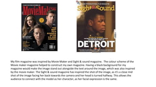 My film magazine was inspired by Movie Maker and Sight & sound magazine. The colour scheme of the
Movie maker magazine helped to construct my own magazine. Having a black background for my
magazine would make the image stand out alongside the text around the image, which was also inspired
by the movie maker. The Sight & sound magazine has inspired the shot of the image, as it’s a close mid
shot of the image facing her back towards the camera and her head is turned halfway. This allows the
audience to connect with the model as her character, as her facial expression is the same.
 