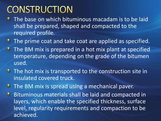 The base on which bituminous macadam is to be laid
shall be prepared, shaped and compacted to the
required profile.
The prime coat and take coat are applied as specified.
The BM mix is prepared in a hot mix plant at specified
temperature, depending on the grade of the bitumen
used.
The hot mix is transported to the construction site in
insulated covered truck.
The BM mix is spread using a mechanical paver.
Bituminous materials shall be laid and compacted in
layers, which enable the specified thickness, surface
level, regularity requirements and compaction to be
achieved.
 
