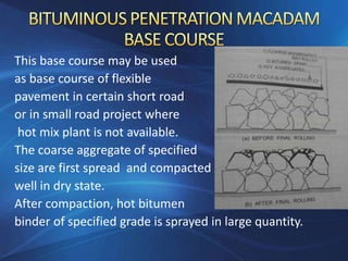 This base course may be used
as base course of flexible
pavement in certain short road
or in small road project where
hot mix plant is not available.
The coarse aggregate of specified
size are first spread and compacted
well in dry state.
After compaction, hot bitumen
binder of specified grade is sprayed in large quantity.
 