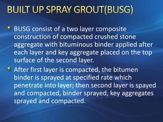 BUSG consist of a two layer composite
construction of compacted crushed stone
aggregate with bituminous binder applied after
each layer and key aggregate placed on the top
surface of the second layer.
After first layer is compacted, the bitumen
binder is sprayed at specified rate which
penetrate into layer; then second layer is spayed
and compacted, binder sprayed, key aggregates
sprayed and compacted.
 