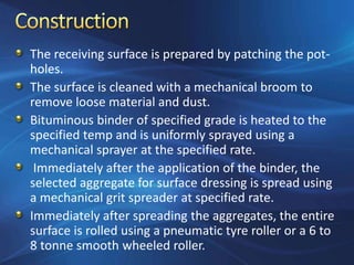 The receiving surface is prepared by patching the pot-
holes.
The surface is cleaned with a mechanical broom to
remove loose material and dust.
Bituminous binder of specified grade is heated to the
specified temp and is uniformly sprayed using a
mechanical sprayer at the specified rate.
Immediately after the application of the binder, the
selected aggregate for surface dressing is spread using
a mechanical grit spreader at specified rate.
Immediately after spreading the aggregates, the entire
surface is rolled using a pneumatic tyre roller or a 6 to
8 tonne smooth wheeled roller.
 