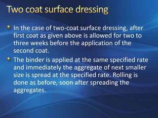 In the case of two-coat surface dressing, after
first coat as given above is allowed for two to
three weeks before the application of the
second coat.
The binder is applied at the same specified rate
and immediately the aggregate of next smaller
size is spread at the specified rate. Rolling is
done as before, soon after spreading the
aggregates.
 