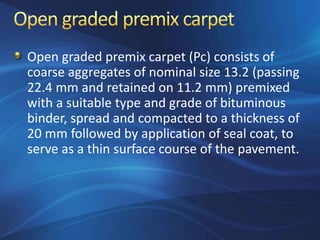 Open graded premix carpet (Pc) consists of
coarse aggregates of nominal size 13.2 (passing
22.4 mm and retained on 11.2 mm) premixed
with a suitable type and grade of bituminous
binder, spread and compacted to a thickness of
20 mm followed by application of seal coat, to
serve as a thin surface course of the pavement.
 