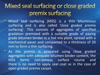 Mixed seal surfacing (MSS) is a thin bituminous
surfacing and is also called ‘close graded premix
surfacing'. This consists of aggregates of specified
gradation premixed with a suitable grade of paying
grade bitumen binder in a hot mix plant, spread with a
mechanical paver and compacted to a thickness of 20
mm to form a thin surfacing.
As the premix is prepared using close graded
aggregates with adequate bitumen binder content, the
MSS forms non-porous surface course and
there is no need to apply seal coat as in the case of
open graded premix carpet.
 