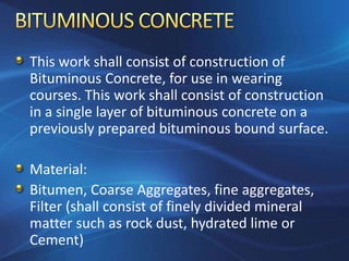 This work shall consist of construction of
Bituminous Concrete, for use in wearing
courses. This work shall consist of construction
in a single layer of bituminous concrete on a
previously prepared bituminous bound surface.
Material:
Bitumen, Coarse Aggregates, fine aggregates,
Filter (shall consist of finely divided mineral
matter such as rock dust, hydrated lime or
Cement)
 