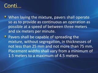 When laying the mixture, pavers shall operate
so as to provide as continuous an operation as
possible at a speed of between three meters
and six meters per minute.
Pavers shall be capable of spreading the
mixture, without segregation, in thicknesses of
not less than 25 mm and not more than 75 mm.
Placement widths shall vary from a minimum of
1.5 meters to a maximum of 4.5 meters.
 