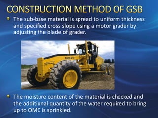 The sub-base material is spread to uniform thickness
and specified cross slope using a motor grader by
adjusting the blade of grader.
The moisture content of the material is checked and
the additional quantity of the water required to bring
up to OMC is sprinkled.
 