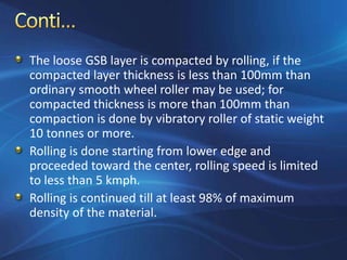 The loose GSB layer is compacted by rolling, if the
compacted layer thickness is less than 100mm than
ordinary smooth wheel roller may be used; for
compacted thickness is more than 100mm than
compaction is done by vibratory roller of static weight
10 tonnes or more.
Rolling is done starting from lower edge and
proceeded toward the center, rolling speed is limited
to less than 5 kmph.
Rolling is continued till at least 98% of maximum
density of the material.
 