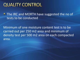 The IRC and MORTH have suggested the no of
tests to be conducted
Minimum of one moisture content test is to be
carried out per 250 m2 area and minimum of
density test per 500 m2 area on each compacted
area.
 