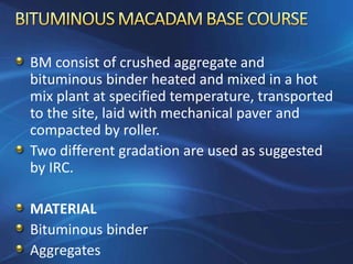 BM consist of crushed aggregate and
bituminous binder heated and mixed in a hot
mix plant at specified temperature, transported
to the site, laid with mechanical paver and
compacted by roller.
Two different gradation are used as suggested
by IRC.
MATERIAL
Bituminous binder
Aggregates
 