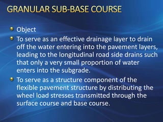 Object
To serve as an effective drainage layer to drain
off the water entering into the pavement layers,
leading to the longitudinal road side drains such
that only a very small proportion of water
enters into the subgrade.
To serve as a structure component of the
flexible pavement structure by distributing the
wheel load stresses transmitted through the
surface course and base course.
 