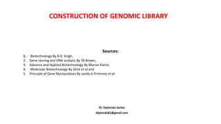 CONSTRUCTION OF GENOMIC LIBRARY
Dr. Diptendu Sarkar
diptendu81@gmail.com
Sources:
1. Biotechnology By B.D. Singh,
2. Gene cloning and DNA analysis By TA Brown,
3. Advance and Applied Biotechnology By Marian Patrie,
4. Molecular Biotechnology By Glick et al and
5. Principle of Gene Manipulation By sandy b Primrose et al.
 